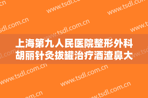 上海第九人民医院整形外科胡丽针灸拔罐治疗酒渣鼻大楷需要多少钱?有哪些优势?