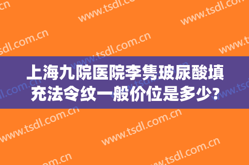 上海九院医院李隽玻尿酸填充法令纹一般价位是多少?效果怎么样?(九院打玻尿酸去法令纹多少钱)