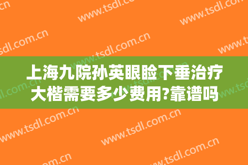 上海九院孙英眼睑下垂治疗大楷需要多少费用?靠谱吗?(上海九院孙英眼袋)