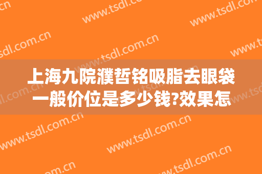 上海九院濮哲铭吸脂去眼袋一般价位是多少钱?效果怎么样?(上海第九医院做眼袋多少钱)
