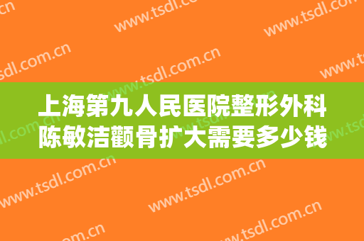 上海第九人民医院整形外科陈敏洁颧骨扩大需要多少钱?可靠吗?(上海第九人民医院脸部整形)