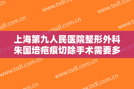 上海第九人民医院整形外科朱国培疤痕切除手术需要多少钱?需要多久恢复?