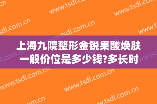上海九院整形金锐果酸焕肤一般价位是多少钱?多长时间恢复?(上海第九整形美容医院祛斑价格)