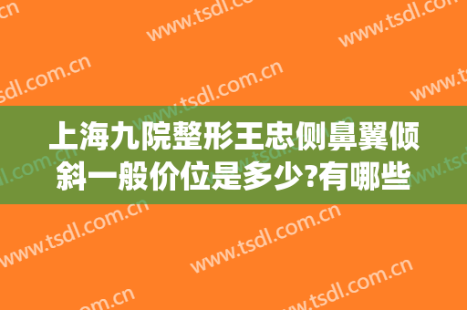 上海九院整形王忠侧鼻翼倾斜一般价位是多少?有哪些优势?(上海九院鼻部整形比较好的医生)