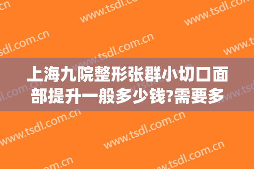 上海九院整形张群小切口面部提升一般多少钱?需要多久恢复?(第九人民整形医院张群)