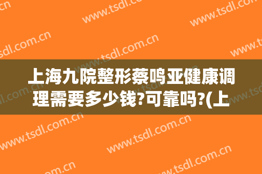 上海九院整形蔡鸣亚健康调理需要多少钱?可靠吗?(上海第九医院整形怎样)