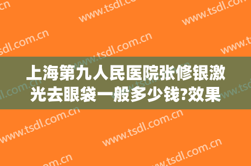 上海第九人民医院张修银激光去眼袋一般多少钱?效果怎么样?(上海第九人民医院激光美容科费用)