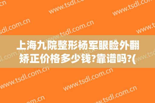 上海九院整形杨军眼睑外翻矫正价格多少钱?靠谱吗?(上海九院上睑下垂矫正多少钱)