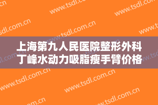 上海第九人民医院整形外科丁峰水动力吸脂瘦手臂价格表!靠谱吗?