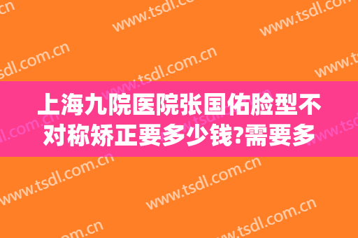 上海九院医院张国佑脸型不对称矫正要多少钱?需要多久恢复?(上海九院张国佑做整容手术怎样)