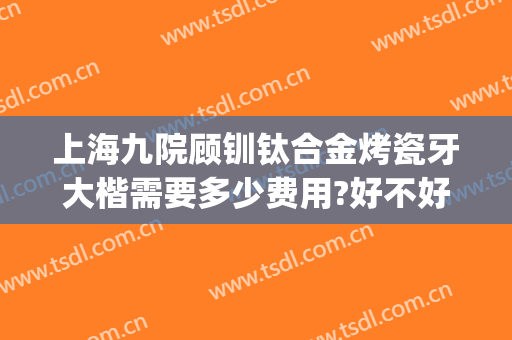 上海九院顾钏钛合金烤瓷牙大楷需要多少费用?好不好?(上海九院烤瓷牙价目表)