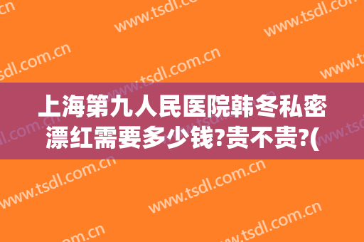 上海第九人民医院韩冬私密漂红需要多少钱?贵不贵?(上海第九人民医院韩冬怎么样)