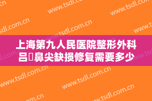 上海第九人民医院整形外科吕璘鼻尖缺损修复需要多少钱?需要多久恢复?