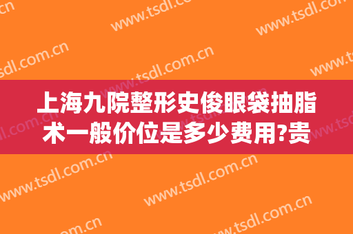 上海九院整形史俊眼袋抽脂术一般价位是多少费用?贵不贵?(上海九医院割眼袋多少钱)