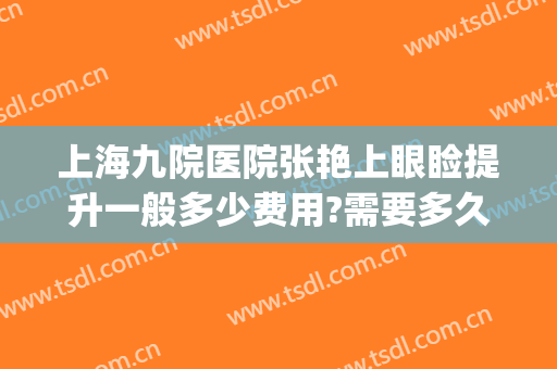上海九院医院张艳上眼睑提升一般多少费用?需要多久恢复?(上海九院张余光双眼皮修复多少钱)