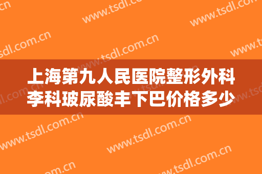 上海第九人民医院整形外科李科玻尿酸丰下巴价格多少钱?可靠吗?(上海九院下巴打玻尿酸)