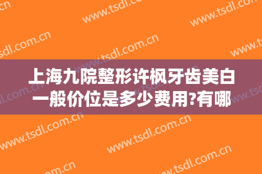 上海九院整形许枫牙齿美白一般价位是多少费用?有哪些优势?(上海九院整形牙齿多少钱)