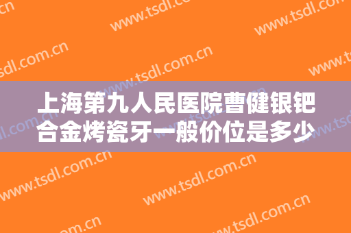 上海第九人民医院曹健银钯合金烤瓷牙一般价位是多少?怎么样?