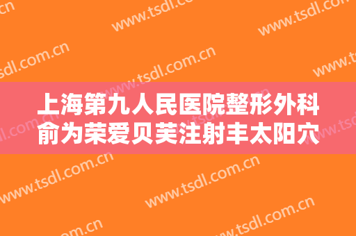 上海第九人民医院整形外科俞为荣爱贝芙注射丰太阳穴术价格?靠谱吗?