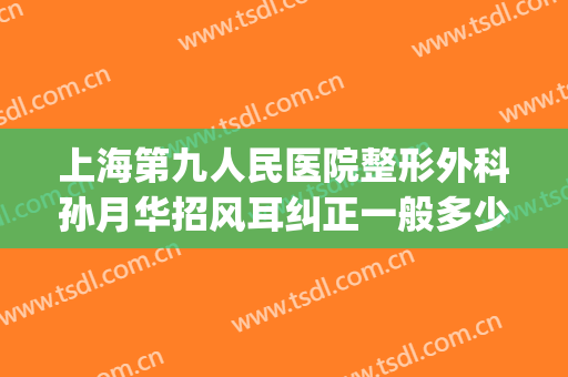 上海第九人民医院整形外科孙月华招风耳纠正一般多少费用?可靠吗?(上海九院耳部整形)
