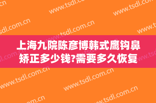 上海九院陈彦博韩式鹰钩鼻矫正多少钱?需要多久恢复?(上海九院隆鼻整形价格)