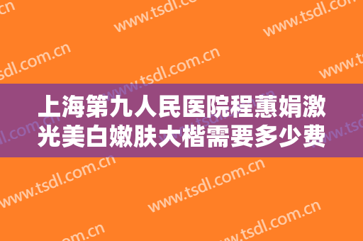 上海第九人民医院程蕙娟激光美白嫩肤大楷需要多少费用?效果怎么样?