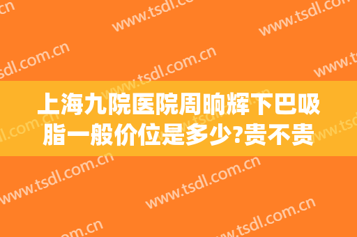 上海九院医院周晌辉下巴吸脂一般价位是多少?贵不贵?(上海九院面部吸脂大概多少钱)