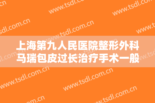 上海第九人民医院整形外科马瑞包皮过长治疗手术一般多少钱?效果怎么样?
