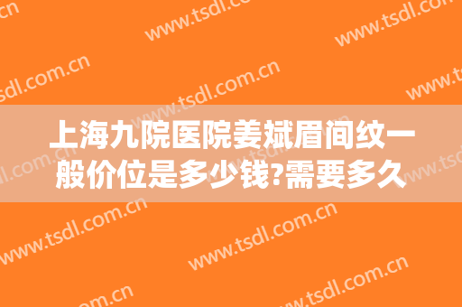 上海九院医院姜斌眉间纹一般价位是多少钱?需要多久恢复?(上海九院纹眉)