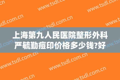 上海第九人民医院整形外科严毓勤痘印价格多少钱?好不好?(上海九院祛痘印)