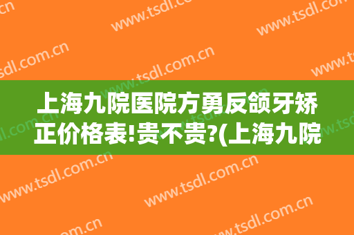 上海九院医院方勇反颌牙矫正价格表!贵不贵?(上海九院上颌骨矫正手术)