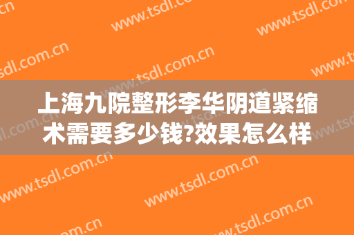 上海九院整形李华阴道紧缩术需要多少钱?效果怎么样?(上海第九人民医院整形美容手术价格表)