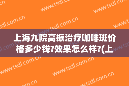 上海九院高振治疗咖啡斑价格多少钱?效果怎么样?(上海九院咖啡斑专家)