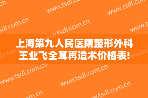 上海第九人民医院整形外科王业飞全耳再造术价格表!贵不贵?