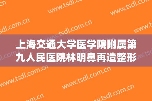 上海交通大学医学院附属第九人民医院林明鼻再造整形价钱?可靠吗?(上海九院鼻梁整形费用)