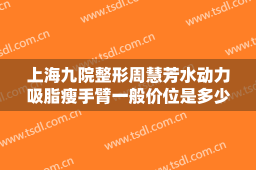 上海九院整形周慧芳水动力吸脂瘦手臂一般价位是多少钱?有哪些优势?