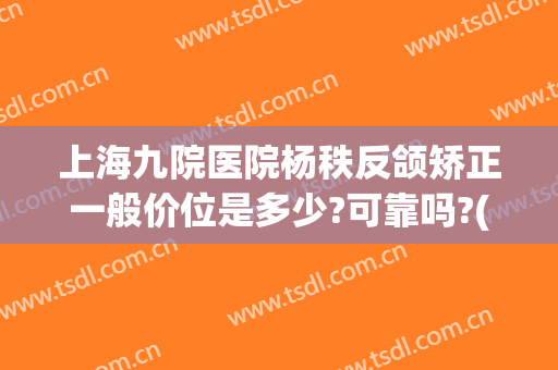 上海九院医院杨秩反颌矫正一般价位是多少?可靠吗?(上海第九人民医院正颌多少钱)