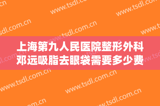 上海第九人民医院整形外科邓远吸脂去眼袋需要多少费用?靠谱吗?(上海九院割眼袋费用)
