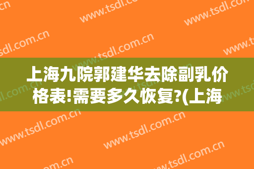 上海九院郭建华去除副乳价格表!需要多久恢复?(上海九院副乳切除)