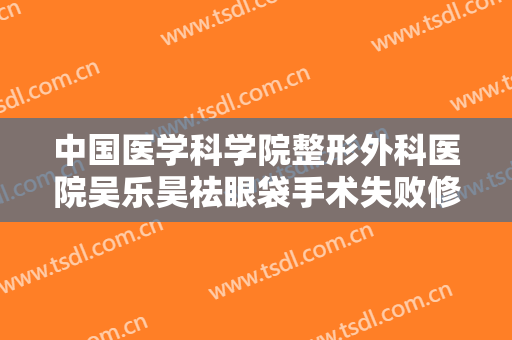 中国医学科学院整形外科医院吴乐昊祛眼袋手术失败修复价格?有哪些优势?