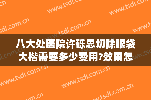 八大处医院许砾思切除眼袋大楷需要多少费用?效果怎么样?(八大处医院去眼袋)