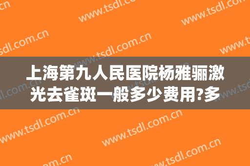 上海第九人民医院杨雅骊激光去雀斑一般多少费用?多长时间恢复?(上海九院激光祛斑费用)