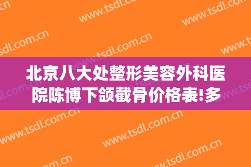 北京八大处整形美容外科医院陈博下颌截骨价格表!多长时间恢复?(北京八大处整形)