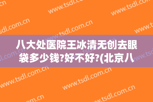 八大处医院王冰清无创去眼袋多少钱?好不好?(北京八大处祛眼袋专家)