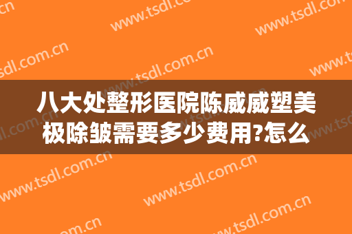 八大处整形医院陈威威塑美极除皱需要多少费用?怎么样?(整形医院去皱多少钱)