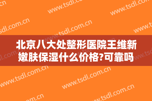 北京八大处整形医院王维新嫩肤保湿什么价格?可靠吗?