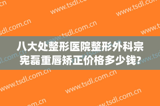 八大处整形医院整形外科宗宪磊重唇矫正价格多少钱?贵不贵?(重庆八大处整形医院)