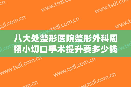 八大处整形医院整形外科周栩小切口手术提升要多少钱?多长时间恢复?