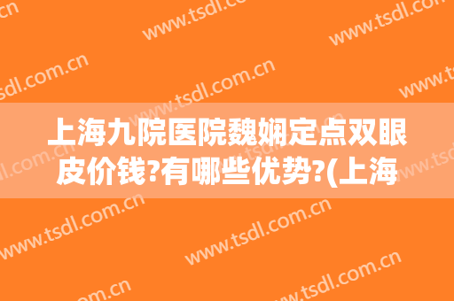 上海九院医院魏娴定点双眼皮价钱?有哪些优势?(上海九院做双眼皮医生)