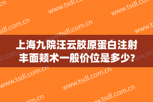上海九院汪云胶原蛋白注射丰面颊术一般价位是多少?贵不贵?(上海九院做全脸填充多少钱)